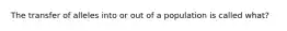 The transfer of alleles into or out of a population is called what?