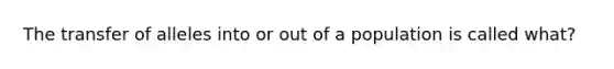 The transfer of alleles into or out of a population is called what?