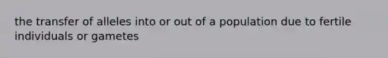 the transfer of alleles into or out of a population due to fertile individuals or gametes