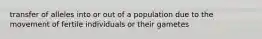 transfer of alleles into or out of a population due to the movement of fertile individuals or their gametes