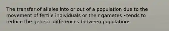 The transfer of alleles into or out of a population due to the movement of fertile individuals or their gametes •tends to reduce the genetic differences between populations