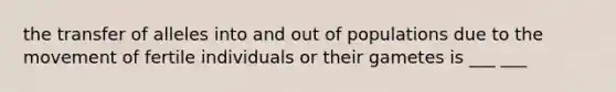 the transfer of alleles into and out of populations due to the movement of fertile individuals or their gametes is ___ ___