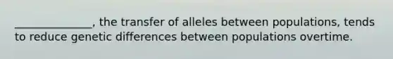 ______________, the transfer of alleles between populations, tends to reduce genetic differences between populations overtime.