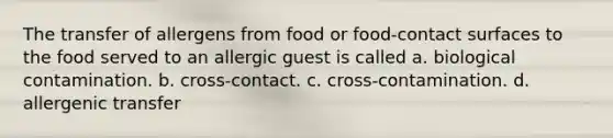 The transfer of allergens from food or food-contact surfaces to the food served to an allergic guest is called a. biological contamination. b. cross-contact. c. cross-contamination. d. allergenic transfer