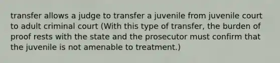 transfer allows a judge to transfer a juvenile from juvenile court to adult criminal court (With this type of transfer, the burden of proof rests with the state and the prosecutor must confirm that the juvenile is not amenable to treatment.)