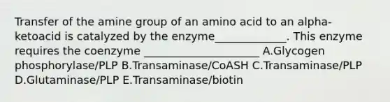 Transfer of the amine group of an amino acid to an alpha-ketoacid is catalyzed by the enzyme_____________. This enzyme requires the coenzyme _____________________ A.Glycogen phosphorylase/PLP B.Transaminase/CoASH C.Transaminase/PLP D.Glutaminase/PLP E.Transaminase/biotin