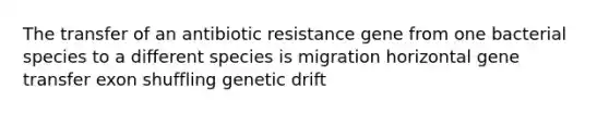 The transfer of an antibiotic resistance gene from one bacterial species to a different species is migration horizontal gene transfer exon shuffling genetic drift