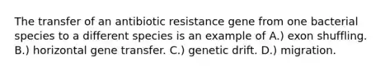 The transfer of an antibiotic resistance gene from one bacterial species to a different species is an example of A.) exon shuffling. B.) horizontal gene transfer. C.) genetic drift. D.) migration.