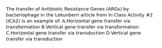 The transfer of Antibiotic Resistance Genes (ARGs) by bacteriophage in the Lekunberri article from In Class Activity #2 (ICA2) is an example of: A.Horizontal gene transfer via transformation B.Vertical gene transfer via transformation C.Horizontal gene transfer via transduction D.Vertical gene transfer via transduction