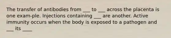 The transfer of antibodies from ___ to ___ across the placenta is one exam-ple. Injections containing ___ are another. Active immunity occurs when the body is exposed to a pathogen and ___ its ____