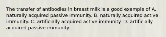 The transfer of antibodies in breast milk is a good example of A. naturally acquired passive immunity. B. naturally acquired active immunity. C. artificially acquired active immunity. D. artificially acquired passive immunity.