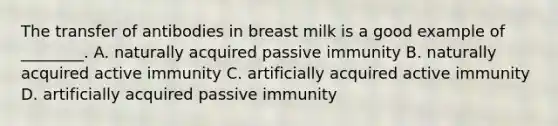 The transfer of antibodies in breast milk is a good example of ________. A. naturally acquired passive immunity B. naturally acquired active immunity C. artificially acquired active immunity D. artificially acquired passive immunity