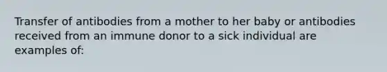 Transfer of antibodies from a mother to her baby or antibodies received from an immune donor to a sick individual are examples of: