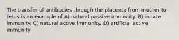 The transfer of antibodies through the placenta from mother to fetus is an example of A) natural passive immunity. B) innate immunity. C) natural active immunity. D) artificial active immunity