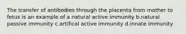 The transfer of antibodies through the placenta from mother to fetus is an example of a natural active immunity b.natural passive immunity c.artifical active immunity d.innate immunity