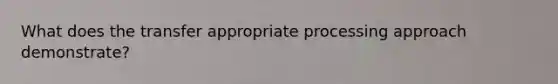 What does the transfer appropriate processing approach demonstrate?