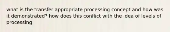 what is the transfer appropriate processing concept and how was it demonstrated? how does this conflict with the idea of levels of processing