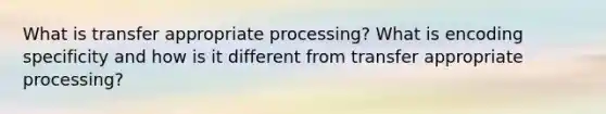 What is transfer appropriate processing? What is encoding specificity and how is it different from transfer appropriate processing?