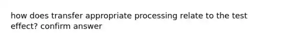 how does transfer appropriate processing relate to the test effect? confirm answer