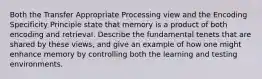 Both the Transfer Appropriate Processing view and the Encoding Specificity Principle state that memory is a product of both encoding and retrieval. Describe the fundamental tenets that are shared by these views, and give an example of how one might enhance memory by controlling both the learning and testing environments.