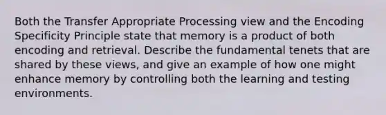 Both the Transfer Appropriate Processing view and the Encoding Specificity Principle state that memory is a product of both encoding and retrieval. Describe the fundamental tenets that are shared by these views, and give an example of how one might enhance memory by controlling both the learning and testing environments.