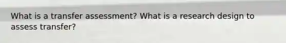 What is a transfer assessment? What is a research design to assess transfer?