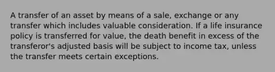 A transfer of an asset by means of a sale, exchange or any transfer which includes valuable consideration. If a life insurance policy is transferred for value, the death benefit in excess of the transferor's adjusted basis will be subject to income tax, unless the transfer meets certain exceptions.