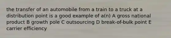 the transfer of an automobile from a train to a truck at a distribution point is a good example of a(n) A gross national product B growth pole C outsourcing D break-of-bulk point E carrier efficiency