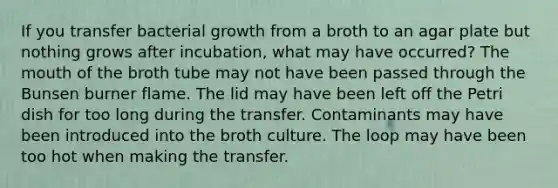 If you transfer bacterial growth from a broth to an agar plate but nothing grows after incubation, what may have occurred? The mouth of the broth tube may not have been passed through the Bunsen burner flame. The lid may have been left off the Petri dish for too long during the transfer. Contaminants may have been introduced into the broth culture. The loop may have been too hot when making the transfer.