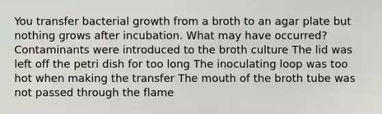 You transfer bacterial growth from a broth to an agar plate but nothing grows after incubation. What may have occurred? Contaminants were introduced to the broth culture The lid was left off the petri dish for too long The inoculating loop was too hot when making the transfer The mouth of the broth tube was not passed through the flame