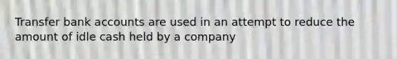 Transfer bank accounts are used in an attempt to reduce the amount of idle cash held by a company