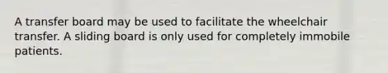 A transfer board may be used to facilitate the wheelchair transfer. A sliding board is only used for completely immobile patients.