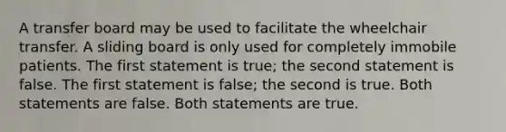 A transfer board may be used to facilitate the wheelchair transfer. A sliding board is only used for completely immobile patients. The first statement is true; the second statement is false. The first statement is false; the second is true. Both statements are false. Both statements are true.