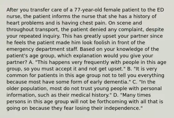 After you transfer care of a​ 77-year-old female patient to the ED​ nurse, the patient informs the nurse that she has a history of heart problems and is having chest pain. On scene and throughout​ transport, the patient denied any​ complaint, despite your repeated inquiry. This has greatly upset your partner since he feels the patient made him look foolish in front of the emergency department staff. Based on your knowledge of the​ patient's age​ group, which explanation would you give your​ partner? A. ​"This happens very frequently with people in this age​ group, so you must accept it and not get​ upset." B. ​"It is very common for patients in this age group not to tell you everything because most have some form of early​ dementia." C. ​"In the older​ population, most do not trust young people with personal​ information, such as their medical​ history." D. ​"Many times persons in this age group will not be forthcoming with all that is going on because they fear losing their​ independence."