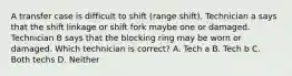 A transfer case is difficult to shift (range shift). Technician a says that the shift linkage or shift fork maybe one or damaged. Technician B says that the blocking ring may be worn or damaged. Which technician is correct? A. Tech a B. Tech b C. Both techs D. Neither