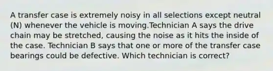 A transfer case is extremely noisy in all selections except neutral (N) whenever the vehicle is moving.Technician A says the drive chain may be stretched, causing the noise as it hits the inside of the case. Technician B says that one or more of the transfer case bearings could be defective. Which technician is correct?