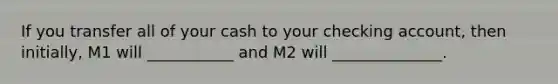 If you transfer all of your cash to your checking account, then initially, M1 will ___________ and M2 will ______________.