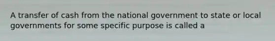 A transfer of cash from the national government to state or local governments for some specific purpose is called a