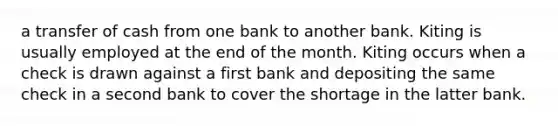 a transfer of cash from one bank to another bank. Kiting is usually employed at the end of the month. Kiting occurs when a check is drawn against a first bank and depositing the same check in a second bank to cover the shortage in the latter bank.