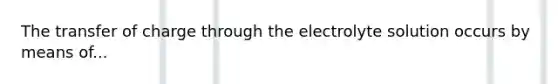 The transfer of charge through the electrolyte solution occurs by means of...