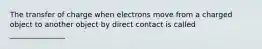 The transfer of charge when electrons move from a charged object to another object by direct contact is called _______________