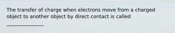 The transfer of charge when electrons move from a charged object to another object by direct contact is called _______________