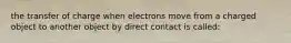 the transfer of charge when electrons move from a charged object to another object by direct contact is called: