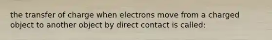 the transfer of charge when electrons move from a charged object to another object by direct contact is called: