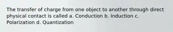 The transfer of charge from one object to another through direct physical contact is called a. Conduction b. Induction c. Polarization d. Quantization