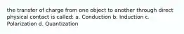 the transfer of charge from one object to another through direct physical contact is called: a. Conduction b. Induction c. Polarization d. Quantization