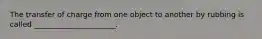 The transfer of charge from one object to another by rubbing is called ______________________.