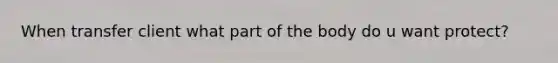 When transfer client what part of the body do u want protect?