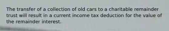 The transfer of a collection of old cars to a charitable remainder trust will result in a current income tax deduction for the value of the remainder interest.