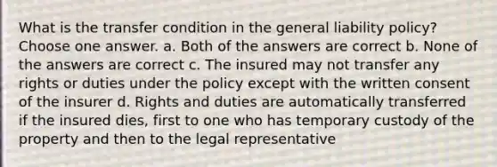 What is the transfer condition in the general liability policy? Choose one answer. a. Both of the answers are correct b. None of the answers are correct c. The insured may not transfer any rights or duties under the policy except with the written consent of the insurer d. Rights and duties are automatically transferred if the insured dies, first to one who has temporary custody of the property and then to the legal representative